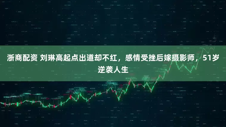 浙商配资 刘琳高起点出道却不红，感情受挫后嫁摄影师，51岁逆袭人生