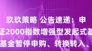 玖玖策略 公告速递：申万菱信国证2000指数增强型发起式基金暂停申购、转换转入、定期定额投资