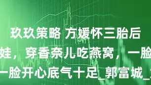 玖玖策略 方媛怀三胎后依旧自己带娃，穿香奈儿吃燕窝，一脸开心底气十足_郭富城_女儿_儿子