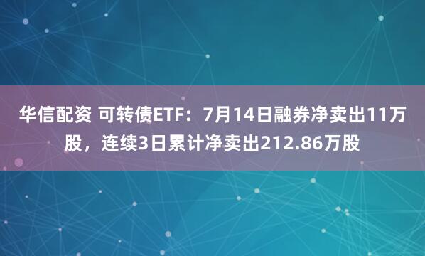 华信配资 可转债ETF：7月14日融券净卖出11万股，连续3日累计净卖出212.86万股