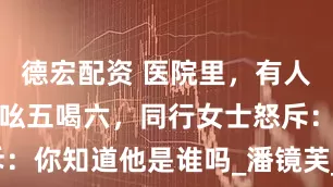 德宏配资 医院里，有人对一位老者吆五喝六，同行女士怒斥：你知道他是谁吗_潘镜芙_许瑾_中国