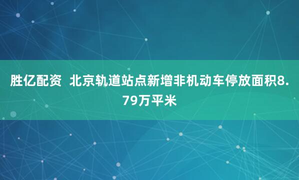 胜亿配资  北京轨道站点新增非机动车停放面积8.79万平米