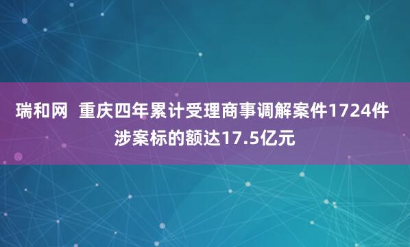 瑞和网  重庆四年累计受理商事调解案件1724件 涉案标的额达17.5亿元