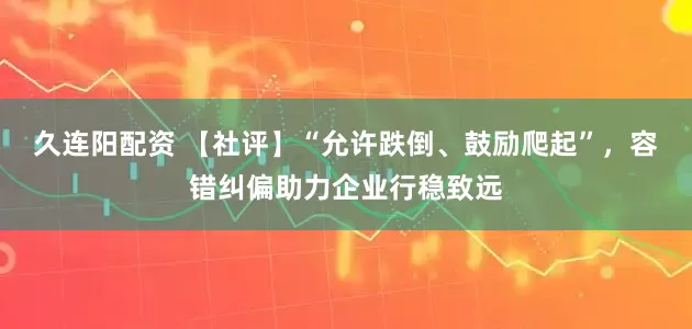 久连阳配资 【社评】“允许跌倒、鼓励爬起”，容错纠偏助力企业行稳致远