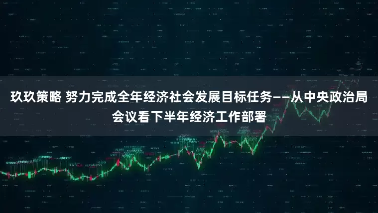 玖玖策略 努力完成全年经济社会发展目标任务——从中央政治局会议看下半年经济工作部署