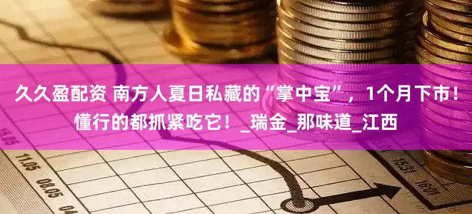 久久盈配资 南方人夏日私藏的“掌中宝”，1个月下市！懂行的都抓紧吃它！_瑞金_那味道_江西