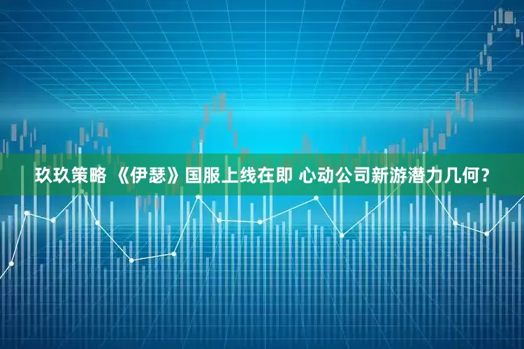 玖玖策略 《伊瑟》国服上线在即 心动公司新游潜力几何？