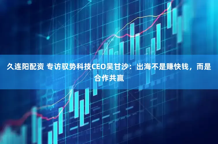 久连阳配资 专访驭势科技CEO吴甘沙：出海不是赚快钱，而是合作共赢