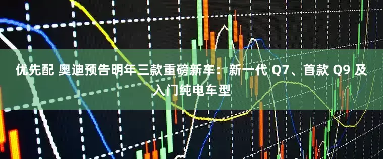 优先配 奥迪预告明年三款重磅新车：新一代 Q7、首款 Q9 及入门纯电车型