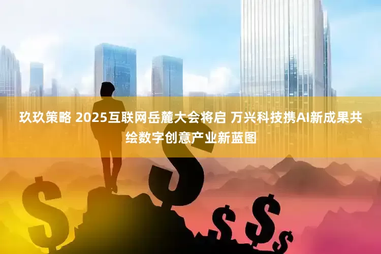 玖玖策略 2025互联网岳麓大会将启 万兴科技携AI新成果共绘数字创意产业新蓝图
