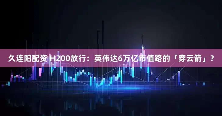 久连阳配资 H200放行：英伟达6万亿市值路的「穿云箭」？