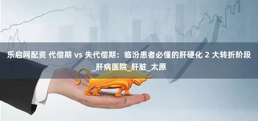 乐启网配资 代偿期 vs 失代偿期：临汾患者必懂的肝硬化 2 大转折阶段_肝病医院_肝脏_太原