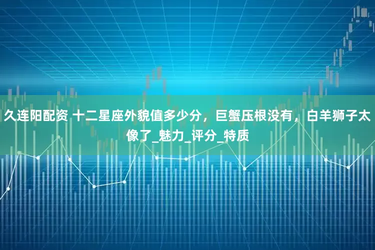 久连阳配资 十二星座外貌值多少分，巨蟹压根没有，白羊狮子太像了_魅力_评分_特质