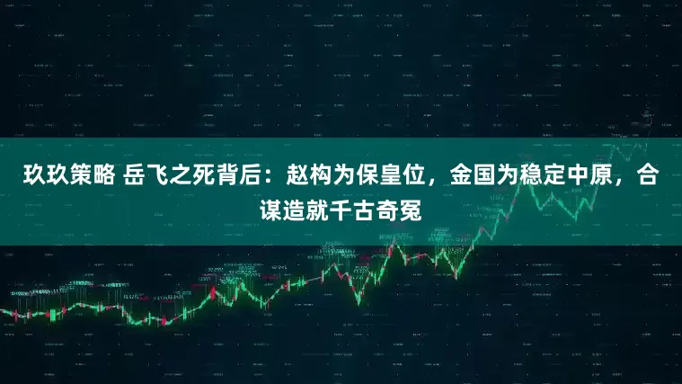 玖玖策略 岳飞之死背后：赵构为保皇位，金国为稳定中原，合谋造就千古奇冤