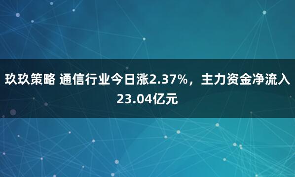 玖玖策略 通信行业今日涨2.37%，主力资金净流入23.04亿元