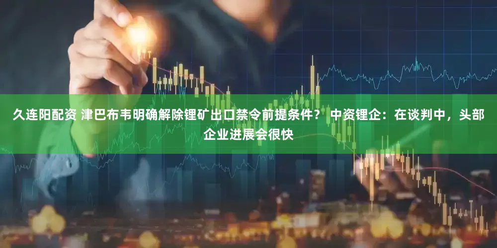 久连阳配资 津巴布韦明确解除锂矿出口禁令前提条件？ 中资锂企：在谈判中，头部企业进展会很快