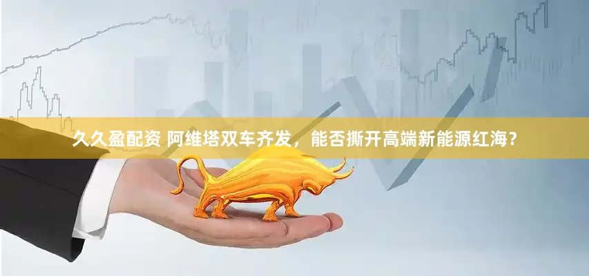 久久盈配资 阿维塔双车齐发，能否撕开高端新能源红海？
